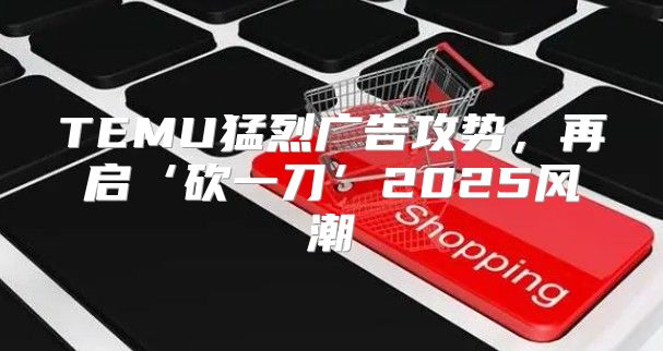 TEMU猛烈广告攻势，再启‘砍一刀’2025风潮