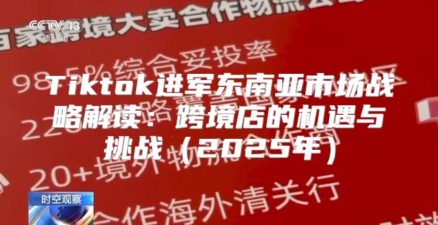 Tiktok进军东南亚市场战略解读：跨境店的机遇与挑战2025年