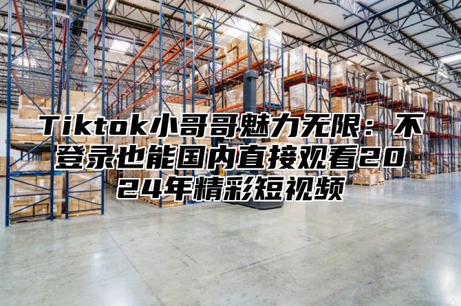 Tiktok小哥哥魅力无限：不登录也能国内直接观看2025年精彩短视频