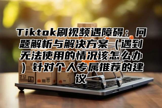 Tiktok刷视频遇障碍：问题解析与解决方案遇到无法使用的情况该怎么办针对个人专属推荐的建议