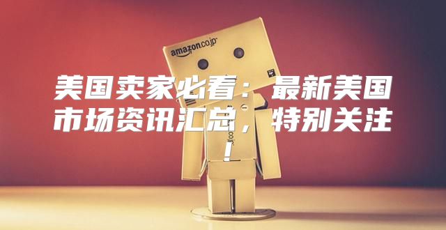 美国卖家必看：最新美国市场资讯汇总，特别关注！