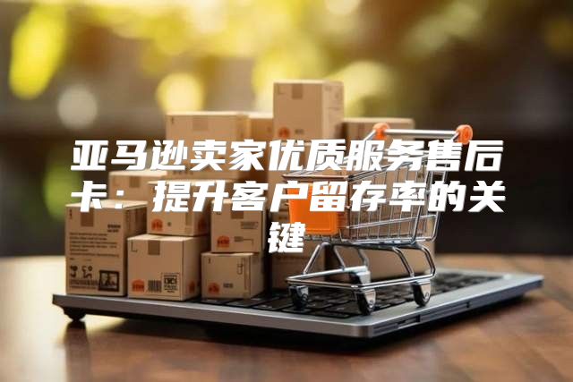 亚马逊卖家优质服务售后卡：提升客户留存率的关键