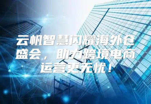 云帆智慧闪耀海外仓盛会，助力跨境电商运营更无忧！