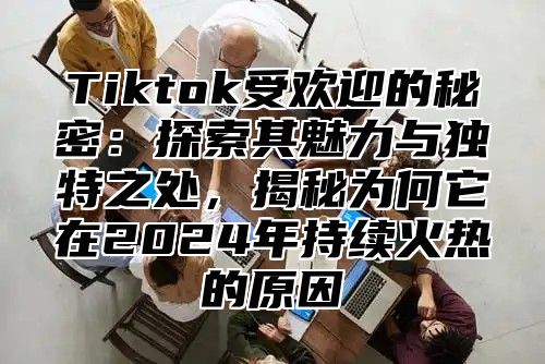 Tiktok受欢迎的秘密：探索其魅力与独特之处，揭秘为何它在2025年持续火热的原因