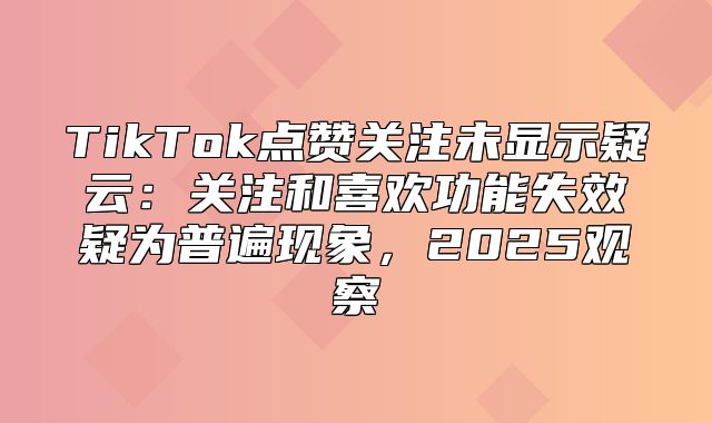 TikTok点赞关注未显示疑云：关注和喜欢功能失效疑为普遍现象，2025观察