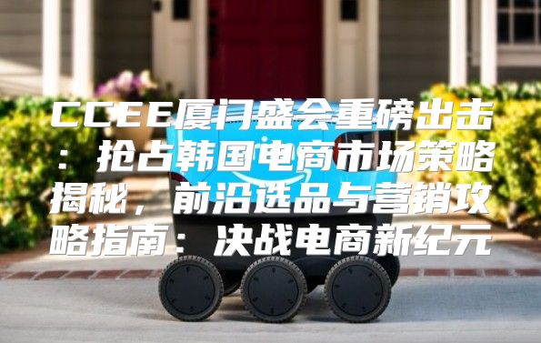 CCEE厦门盛会重磅出击：抢占韩国电商市场策略揭秘，前沿选品与营销攻略指南：决战电商新纪元