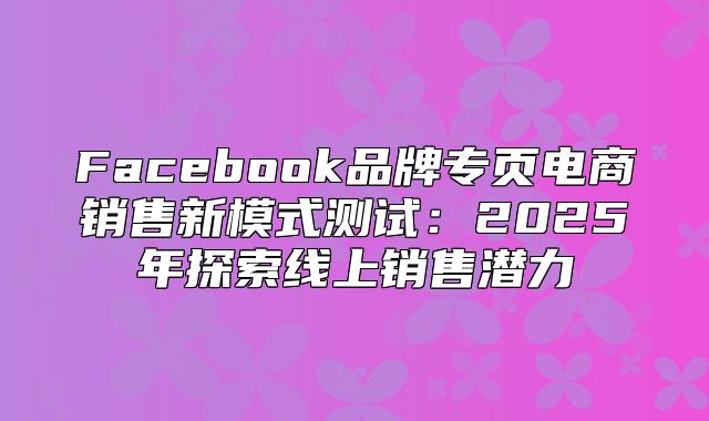 Facebook品牌专页电商销售新模式测试：2025年探索线上销售潜力