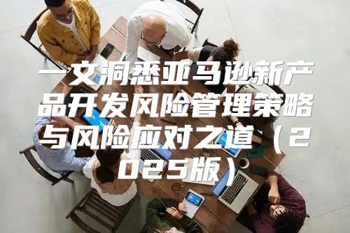 一文洞悉亚马逊新产品开发风险管理策略与风险应对之道2025版
