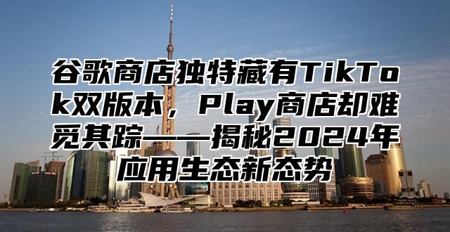 谷歌商店独特藏有TikTok双版本，Play商店却难觅其踪——揭秘2025年应用生态新态势