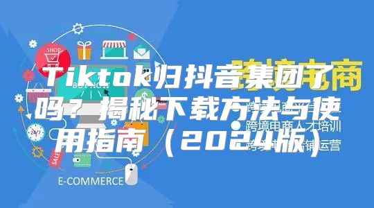 Tiktok归抖音集团了吗？揭秘下载方法与使用指南2025版