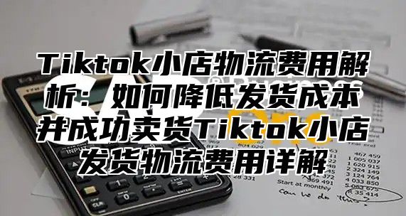 Tiktok小店物流费用解析：如何降低发货成本并成功卖货Tiktok小店发货物流费用详解