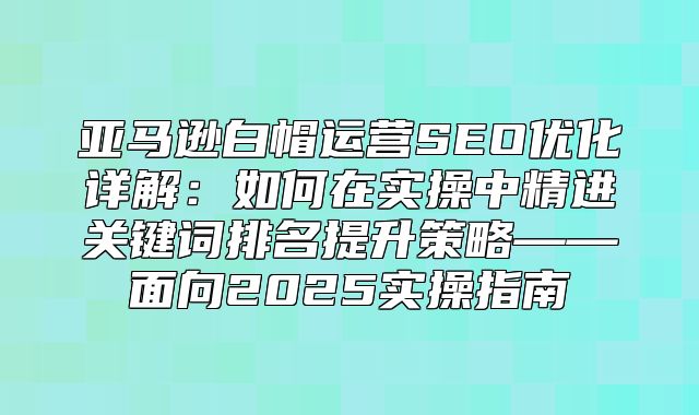 亚马逊白帽运营SEO优化详解：如何在实操中精进关键词排名提升策略——面向2025实操指南