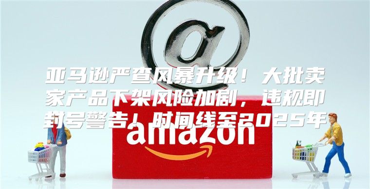 亚马逊严查风暴升级！大批卖家产品下架风险加剧，违规即封号警告！时间线至2025年