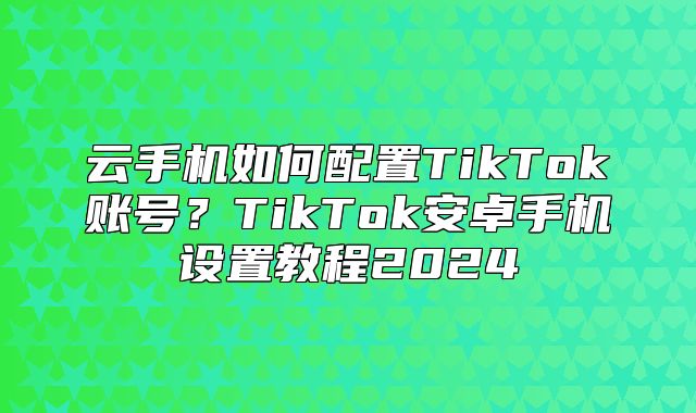 云手机如何配置TikTok账号？TikTok安卓手机设置教程2025