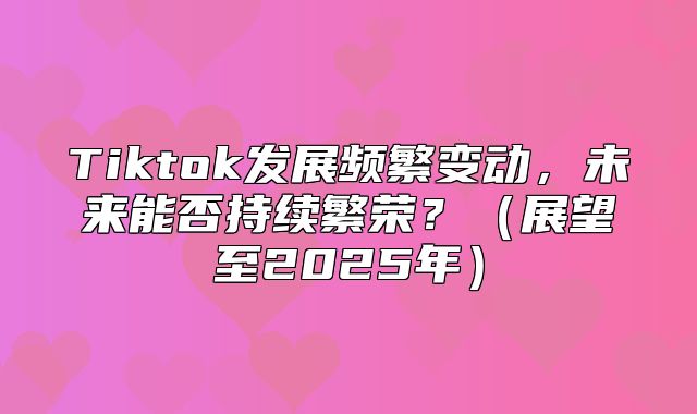 Tiktok发展频繁变动，未来能否持续繁荣？展望至2025年