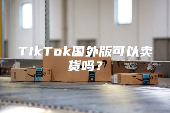 TikTok国外版可以卖货吗？