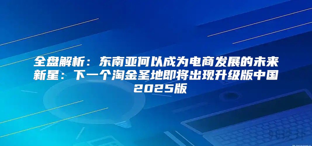 全盘解析：东南亚何以成为电商发展的未来新星：下一个淘金圣地即将出现升级版中国 2025版