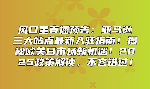 风口星直播预告：亚马逊三大站点最新入驻指南！揭秘欧美日市场新机遇！2025政策解读，不容错过！