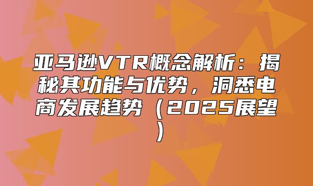 亚马逊VTR概念解析：揭秘其功能与优势，洞悉电商发展趋势2025展望
