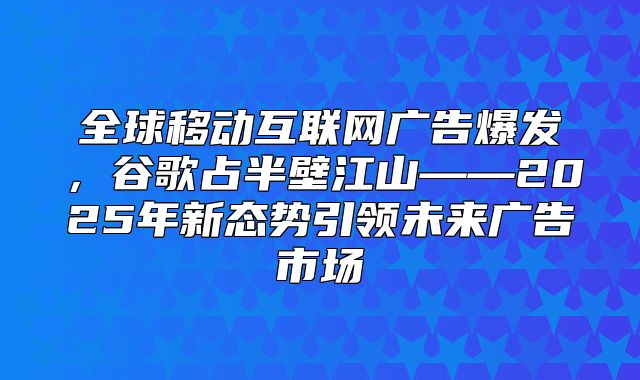 全球移动互联网广告爆发，谷歌占半壁江山——2025年新态势引领未来广告市场