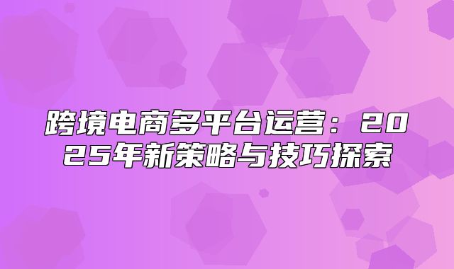 跨境电商多平台运营：2025年新策略与技巧探索