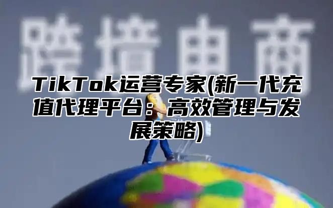 TikTok运营专家(新一代充值代理平台：高效管理与发展策略)