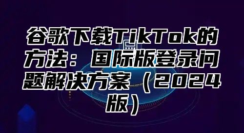 谷歌下载TikTok的方法：国际版登录问题解决方案2025版