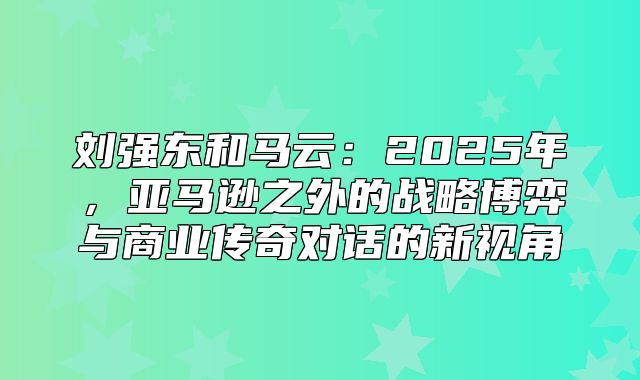 刘强东和马云：2025年，亚马逊之外的战略博弈与商业传奇对话的新视角