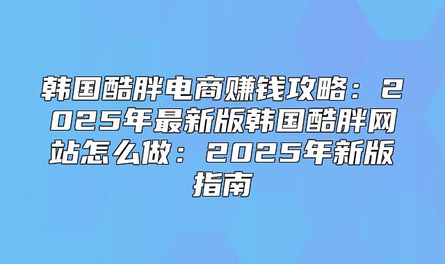 韩国酷胖电商赚钱攻略：2025年最新版韩国酷胖网站怎么做：2025年新版指南