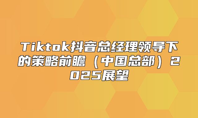 Tiktok抖音总经理领导下的策略前瞻中国总部2025展望
