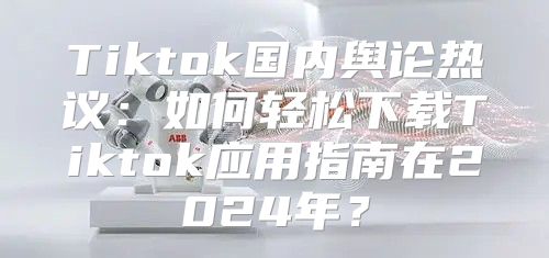 Tiktok国内舆论热议：如何轻松下载Tiktok应用指南在2025年？