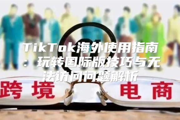 TikTok海外使用指南：玩转国际版技巧与无法访问问题解析