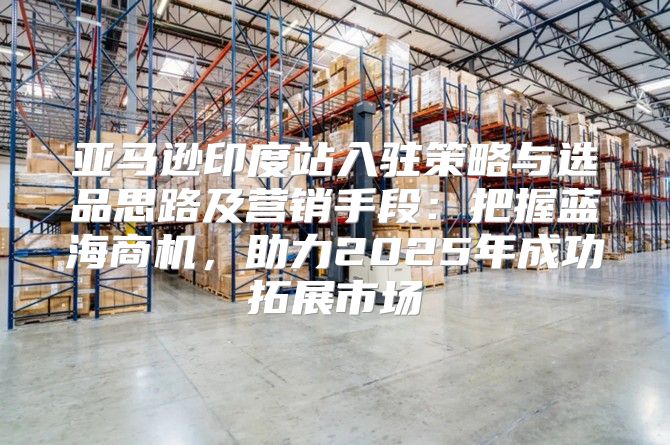 亚马逊印度站入驻策略与选品思路及营销手段：把握蓝海商机，助力2025年成功拓展市场