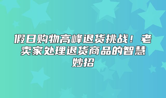 假日购物高峰退货挑战！老卖家处理退货商品的智慧妙招