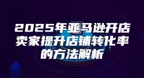 2025年亚马逊开店卖家提升店铺转化率的方法解析