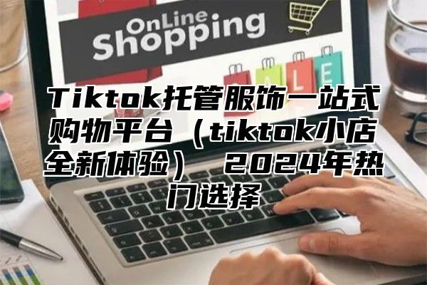 Tiktok托管服饰一站式购物平台tiktok小店全新体验 2025年热门选择
