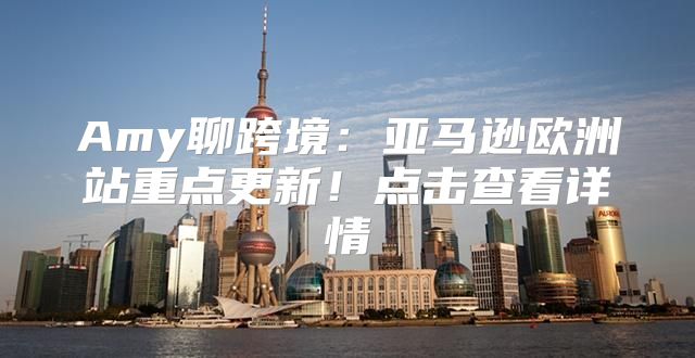 Amy聊跨境：亚马逊欧洲站重点更新！点击查看详情