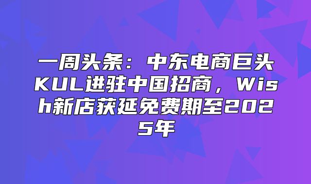 一周头条：中东电商巨头KUL进驻中国招商，Wish新店获延免费期至2025年