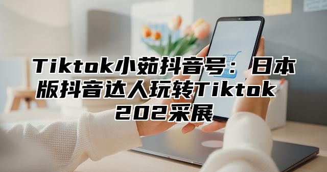 Tiktok小茹抖音号：日本版抖音达人玩转Tiktok 202采展