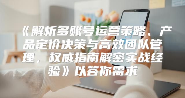 解析多账号运营策略、产品定价决策与高效团队管理，权威指南解密实战经验以答你需求