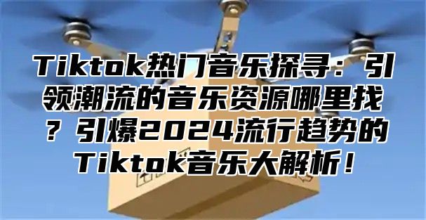 Tiktok热门音乐探寻：引领潮流的音乐资源哪里找？引爆2025流行趋势的Tiktok音乐大解析！