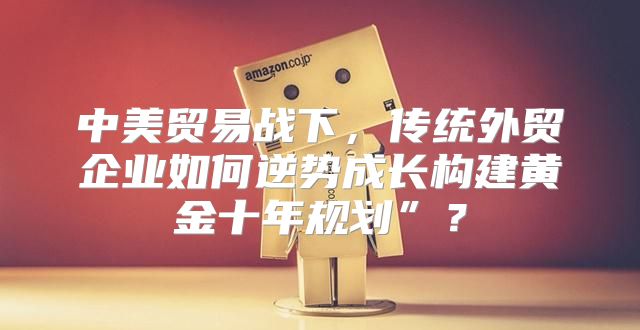 中美贸易战下，传统外贸企业如何逆势成长构建黄金十年规划”？
