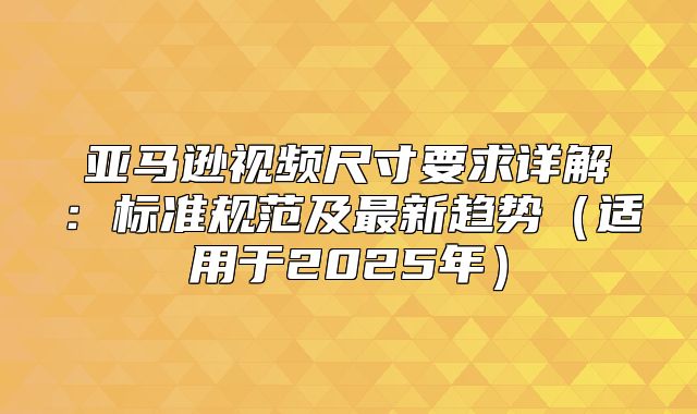 亚马逊视频尺寸要求详解：标准规范及最新趋势适用于2025年