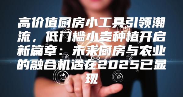 高价值厨房小工具引领潮流，低门槛小麦种植开启新篇章：未来厨房与农业的融合机遇在2025已显现