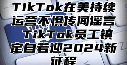TikTok在美持续运营不惧传闻谣言 TikTok员工镇定自若迎2025新征程
