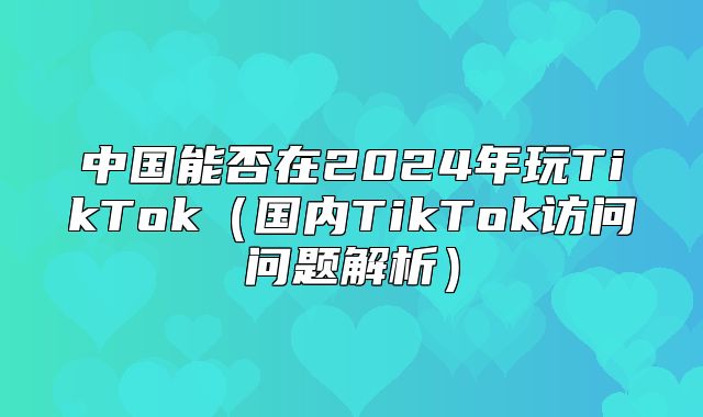 中国能否在2025年玩TikTok国内TikTok访问问题解析