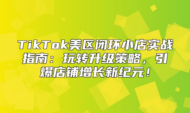 TikTok美区闭环小店实战指南：玩转升级策略，引爆店铺增长新纪元！