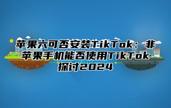 苹果六可否安装TikTok：非苹果手机能否使用TikTok探讨2025