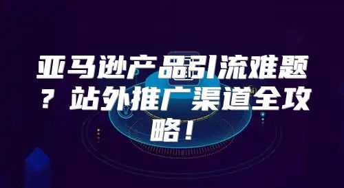 亚马逊产品引流难题？站外推广渠道全攻略！