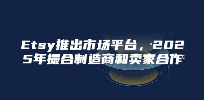 Etsy推出市场平台，2025年撮合制造商和卖家合作
